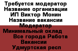 Требуется модератор › Название организации ­ ИП Виктор Монин › Название вакансии ­ Модератор › Минимальный оклад ­ 6 200 - Все города Работа » Вакансии   . Удмуртская респ.,Сарапул г.